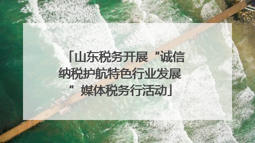 山东税务开展“诚信纳税护航特色行业发展”媒体税务行活动