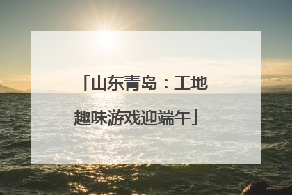 山东青岛：工地趣味游戏迎端午