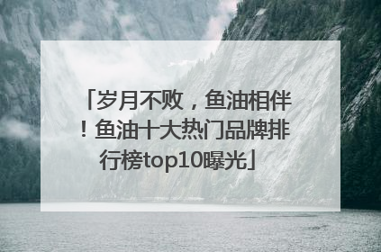 岁月不败，鱼油相伴！鱼油十大热门品牌排行榜top10曝光