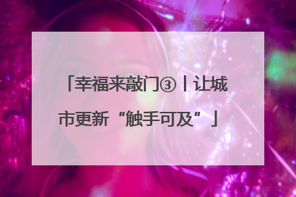 幸福来敲门③丨让城市更新“触手可及”