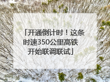 开通倒计时！这条时速350公里高铁开始联调联试