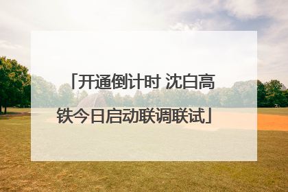 开通倒计时 沈白高铁今日启动联调联试