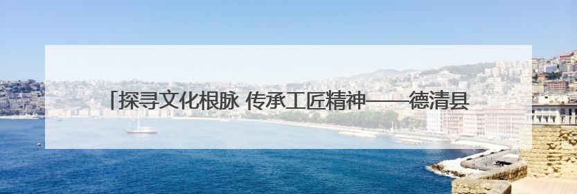 探寻文化根脉 传承工匠精神——德清县上柏幼儿园党支部开展五月主题党日活动