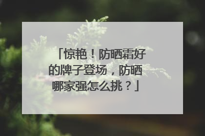 惊艳！防晒霜好的牌子登场，防晒哪家强怎么挑？