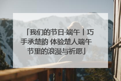 我们的节日·端午丨巧手承楚韵 体验楚人端午节里的浪漫与祈愿