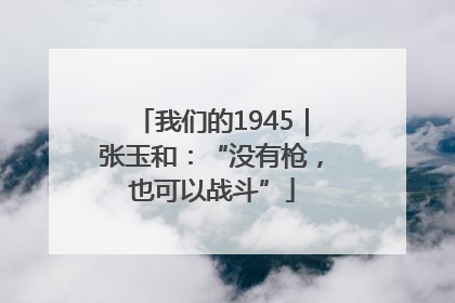 我们的1945｜张玉和：“没有枪，也可以战斗”
