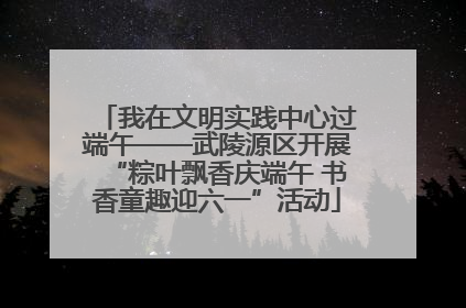 我在文明实践中心过端午——武陵源区开展“粽叶飘香庆端午 书香童趣迎六一”活动