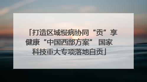 打造区域慢病协同“贡”享健康“中国西部方案” 国家科技重大专项落地自贡