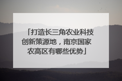 打造长三角农业科技创新策源地，南京国家农高区有哪些优势