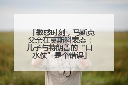 敏感时刻，马斯克父亲在莫斯科表态：儿子与特朗普的“口水仗”是个错误