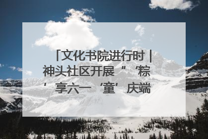 文化书院进行时｜神头社区开展“‘粽’享六一‘童’庆端午”主题系列活动