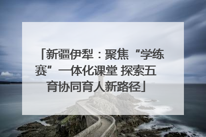 新疆伊犁：聚焦“学练赛”一体化课堂 探索五育协同育人新路径