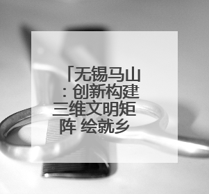 无锡马山：创新构建三维文明矩阵 绘就乡村振兴文明新图景