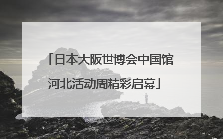 日本大阪世博会中国馆河北活动周精彩启幕