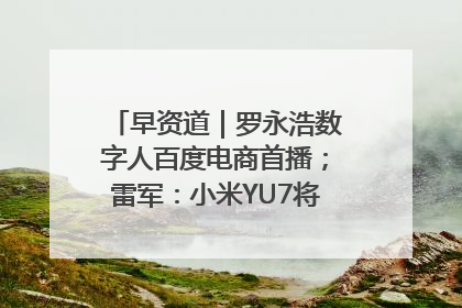 早资道｜罗永浩数字人百度电商首播；雷军：小米YU7将于6月底发布