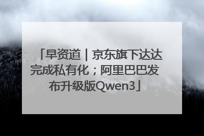 早资道｜京东旗下达达完成私有化；阿里巴巴发布升级版Qwen3