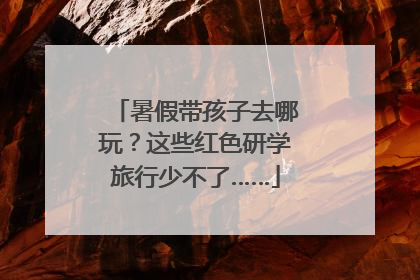 暑假带孩子去哪玩？这些红色研学旅行少不了……