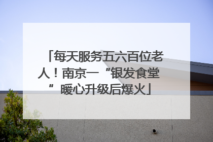 每天服务五六百位老人！南京一“银发食堂”暖心升级后爆火