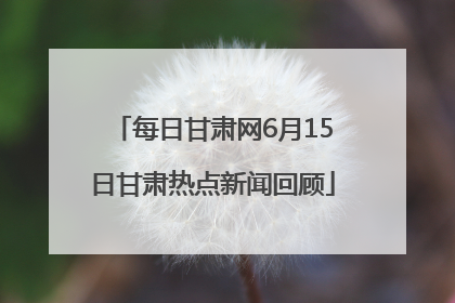 每日甘肃网6月15日甘肃热点新闻回顾