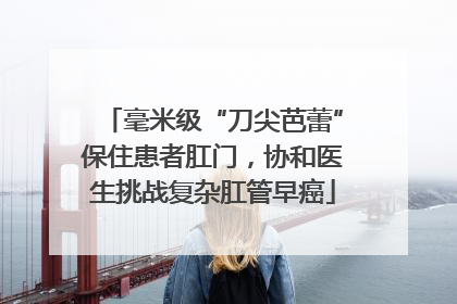 毫米级“刀尖芭蕾”保住患者肛门，协和医生挑战复杂肛管早癌