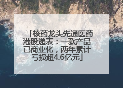 核药龙头先通医药港股递表：一款产品已商业化，两年累计亏损超4.6亿元