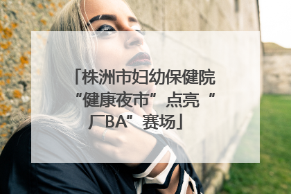 株洲市妇幼保健院“健康夜市”点亮“厂BA”赛场