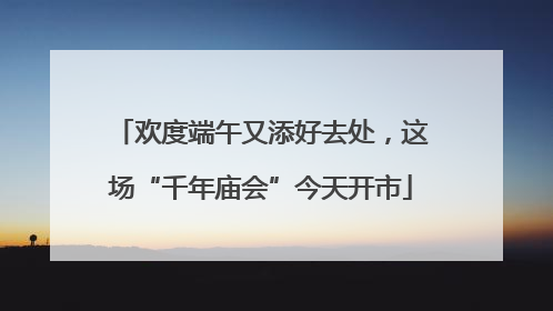 欢度端午又添好去处，这场“千年庙会”今天开市