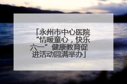 永州市中心医院“情暖童心，快乐六一”健康教育促进活动圆满举办