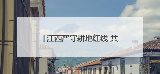 江西严守耕地红线 共筑粮食安全与生态根基