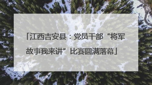 江西吉安县：党员干部“将军故事我来讲”比赛圆满落幕