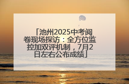 池州2025中考阅卷现场探访：全方位监控加双评机制，7月2日左右公布成绩