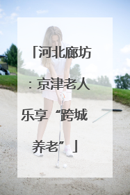 河北廊坊：京津老人乐享“跨城养老”
