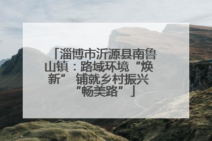 淄博市沂源县南鲁山镇：路域环境“焕新” 铺就乡村振兴“畅美路”