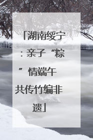 湖南绥宁：亲子“粽”情端午 共传竹编非遗