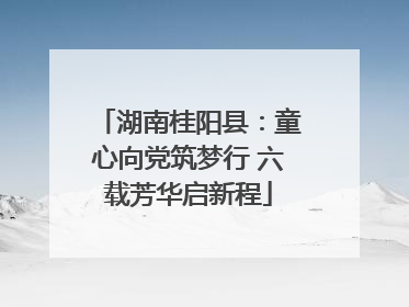 湖南桂阳县：童心向党筑梦行 六载芳华启新程