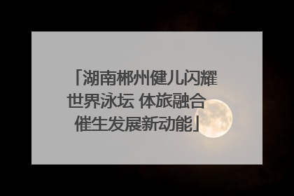 湖南郴州健儿闪耀世界泳坛 体旅融合催生发展新动能