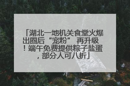 湖北一地机关食堂火爆出圈后“宠粉” 再升级！端午免费提供粽子盐蛋，部分人可八折