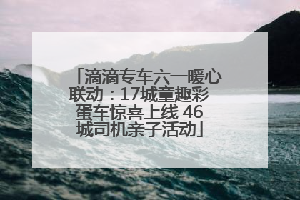 滴滴专车六一暖心联动：17城童趣彩蛋车惊喜上线 46城司机亲子活动