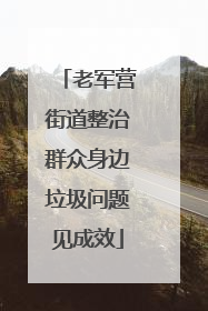 老军营街道整治群众身边垃圾问题见成效
