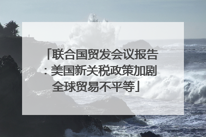 联合国贸发会议报告：美国新关税政策加剧全球贸易不平等