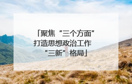 聚焦“三个方面” 打造思想政治工作“三新”格局