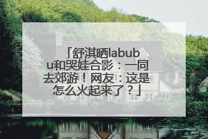 舒淇晒labubu和哭娃合影：一同去郊游！网友：这是怎么火起来了？