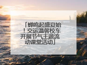 蝉鸣起盛夏始！交运温馨校车开展节气主题流动课堂活动