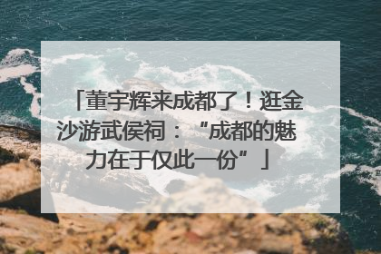 董宇辉来成都了！逛金沙游武侯祠：“成都的魅力在于仅此一份”