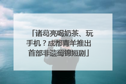 诸葛亮喝奶茶、玩手机？成都青羊推出首部非遗蜀锦短剧