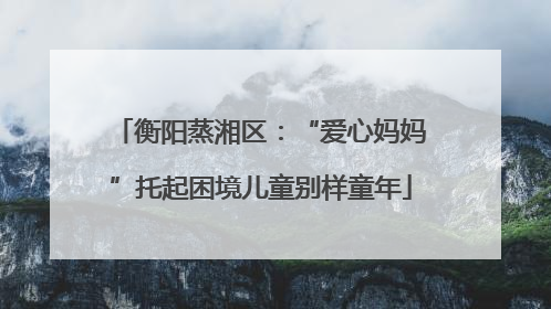 衡阳蒸湘区：“爱心妈妈”托起困境儿童别样童年