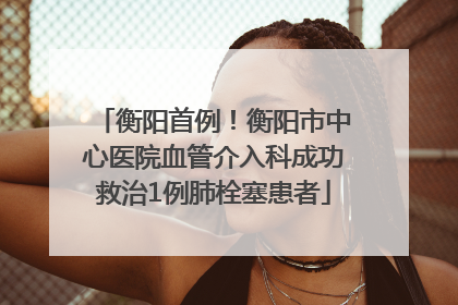 衡阳首例！衡阳市中心医院血管介入科成功救治1例肺栓塞患者