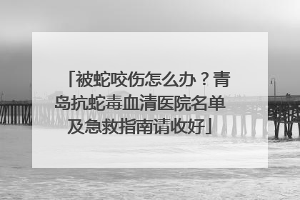 被蛇咬伤怎么办？青岛抗蛇毒血清医院名单及急救指南请收好