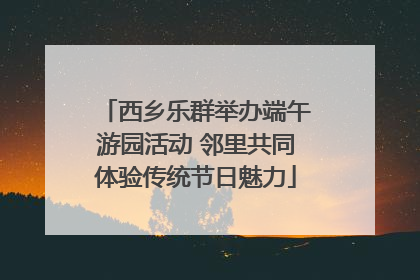 西乡乐群举办端午游园活动 邻里共同体验传统节日魅力