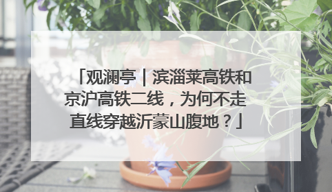 观澜亭｜滨淄莱高铁和京沪高铁二线，为何不走直线穿越沂蒙山腹地？